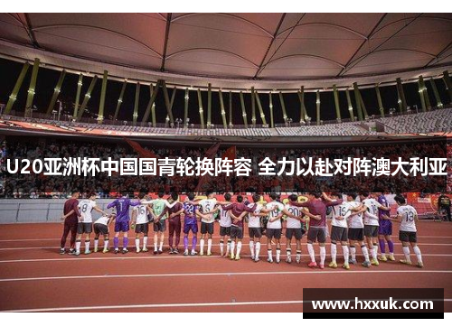 U20亚洲杯中国国青轮换阵容 全力以赴对阵澳大利亚